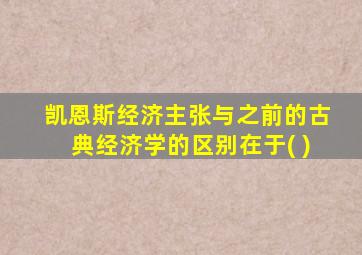 凯恩斯经济主张与之前的古典经济学的区别在于( )